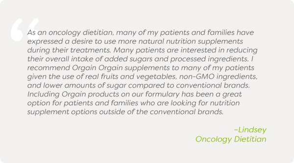 As an oncology dietitian, many of my patients and families have expressed a desire to use more natural nutrition supplements during their treatments. Many patients are interested in reducing their overall intake of added sugars and processed ingredients. I recommend Orgain Orgain supplements to many of my patients given the use of real fruits and vegetables, non-GMO ingredients, and lower amounts of sugar compared to conventional brands. Including Orgain products on our formulary has been a great option for patients and families who are looking for nutrition supplement options outside of the conventional brands.–Lindsey, Oncology Dietitian