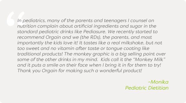 In pediatrics, many of the parents and teenagers I counsel on nutrition complain about artificial ingredients and sugar in the standard pediatric drinks like Pediasure. We recently started to recommend Orgain and we (the RDs), the parents, and most importantly the kids love it! It tastes like a real milkshake, but not too sweet and no vitamin after taste or tongue coating like traditional products! The monkey graphic is a big selling point over some of the other drinks in my mind. Kids call it the “Monkey Milk” and it puts a smile on their face when I bring it in for them to try! Thank you Orgain for making such a wonderful product! –Monika, Pediatric Dietitian