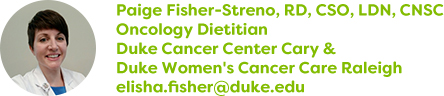 Paige Fisher-Streno, RD, CSO, LDN, CNSC, Oncology Dietitian, Duke Cancer Center Cary & Duke Women's Cancer Care Raleigh, elisha.fisher@duke.edu