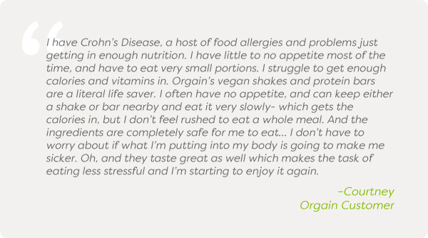 I have Crohn's Disease, a host of food allergies and problems just getting in enough nutrition. I have little to no appetite most of the time, and have to eat very small portions. I struggle to get enough calories and vitamins in. Orgain's vegan shakes and protein bars are a literal life saver. I often have no appetite, and can keep either a shake or bar nearby and eat it very slowly- which gets the calories in, but I don't feel rushed to eat a whole meal. And the ingredients are completely safe for me to eat… I don't have to worry about if what I'm putting into my body is going to make me sicker. Oh, and they taste great as well which makes the task of eating less stressful and I'm starting to enjoy it again. –Courtney Orgain Customer