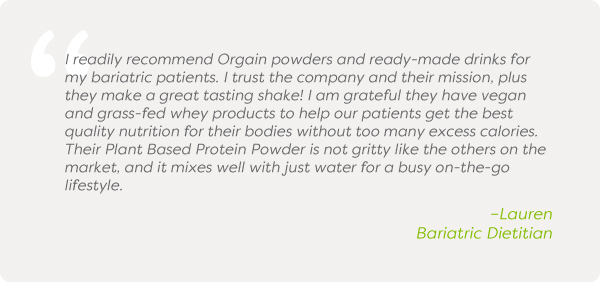 I readily recommend Orgain powders and ready-made drinks for my bariatric patients. I trust the company and their mission, plus they make a great tasting shake! I am grateful they have vegan and grass-fed whey products to help our patients get the best quality nutrition for their bodies without too many excess calories. Their Plant Based Protein Powder is not gritty like the others on the market, and it mixes well with just water for a busy on-the-go lifestyle. –Lauren Bariatric Dietitian
