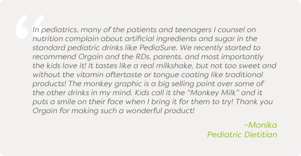 In pediatrics, many of the patients and teenagers I counsel on nutrition complain about artificial ingredients and sugar in the standard pediatric drinks like PediaSure. We recently started to recommend Orgain and the RDs, parents, and most importantly the kids love it! It tastes like a real milkshake, but not too sweet and without the vitamin aftertaste or tongue coating like traditional products! The monkey graphic is a big selling point over some of the other drinks in my mind. Kids call it the “Monkey Milk” and it puts a smile on their face when I bring it for them to try! Thank you Orgain for making such a wonderful product!