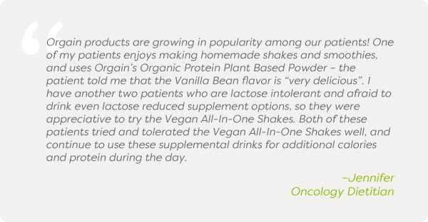 Orgain products are growing in popularity among our patients! One of my patients enjoys making homemade shakes and smoothies, and uses Orgain’s Organic Protein Plant Based Powder – the patient told me that the Vanilla Bean flavor is “very delicious”. I have another two patients who are lactose intolerant and afraid to drink even lactose reduced supplement options, so they were appreciative to try the Vegan All-In-One Shakes. Both of these patients tried and tolerated the Vegan All-In-One Shakes well, and continue to use these supplemental drinks for additional calories and protein during the day. –Jennifer, Oncology Dietitian