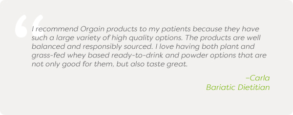 I recommend Orgain products to my patients because they have such a large variety of high quality options. The products are well balanced and responsibly sourced. I love having both plant and grass-fed whey based ready-to-drink and powder options that are not only good for them, but also taste great. –Carla Bariatic Dietitian